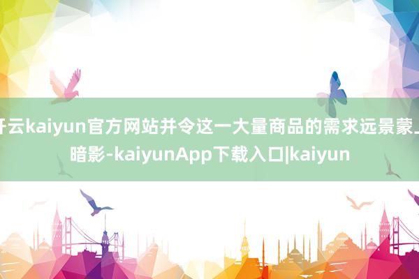 开云kaiyun官方网站并令这一大量商品的需求远景蒙上暗影-kaiyunApp下载入口|kaiyun