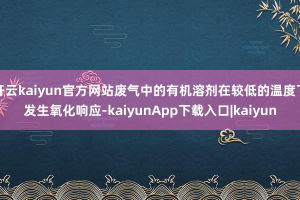 开云kaiyun官方网站废气中的有机溶剂在较低的温度下发生氧化响应-kaiyunApp下载入口|kaiyun