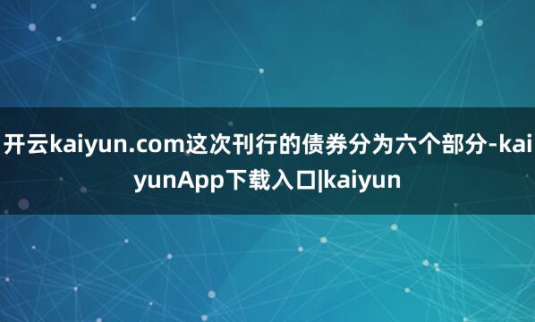 开云kaiyun.com这次刊行的债券分为六个部分-kaiyunApp下载入口|kaiyun