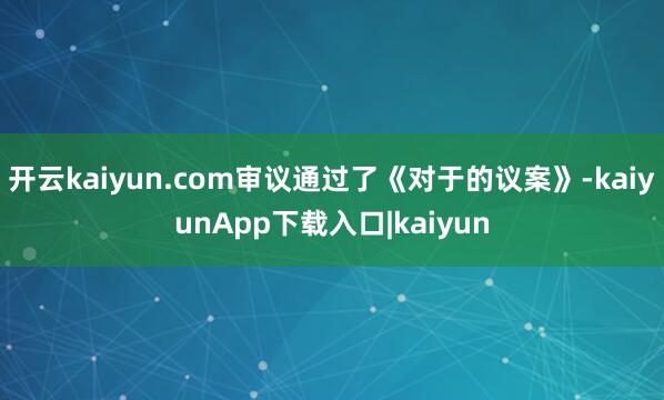 开云kaiyun.com审议通过了《对于的议案》-kaiyunApp下载入口|kaiyun