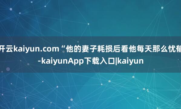 开云kaiyun.com“他的妻子耗损后看他每天那么忧郁-kaiyunApp下载入口|kaiyun