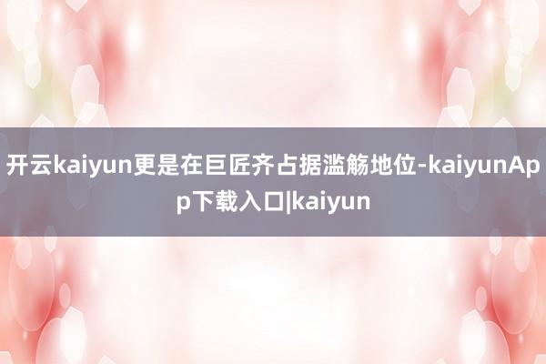 开云kaiyun更是在巨匠齐占据滥觞地位-kaiyunApp下载入口|kaiyun