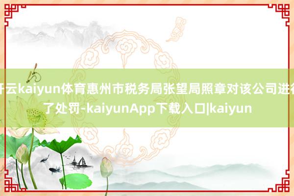 开云kaiyun体育惠州市税务局张望局照章对该公司进行了处罚-kaiyunApp下载入口|kaiyun