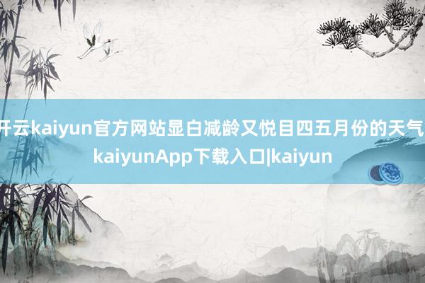 开云kaiyun官方网站显白减龄又悦目四五月份的天气-kaiyunApp下载入口|kaiyun
