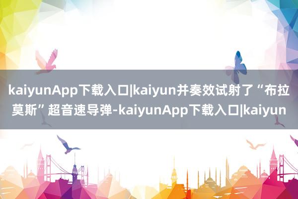 kaiyunApp下载入口|kaiyun并奏效试射了“布拉莫斯”超音速导弹-kaiyunApp下载入口|kaiyun