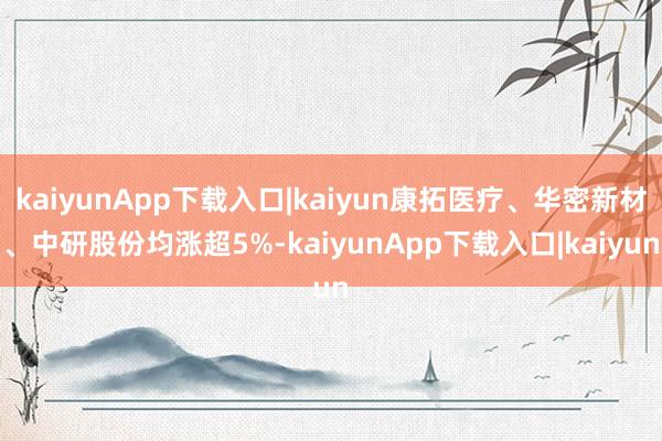 kaiyunApp下载入口|kaiyun康拓医疗、华密新材、中研股份均涨超5%-kaiyunApp下载入口|kaiyun