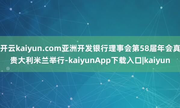 开云kaiyun.com亚洲开发银行理事会第58届年会真贵大利米兰举行-kaiyunApp下载入口|kaiyun