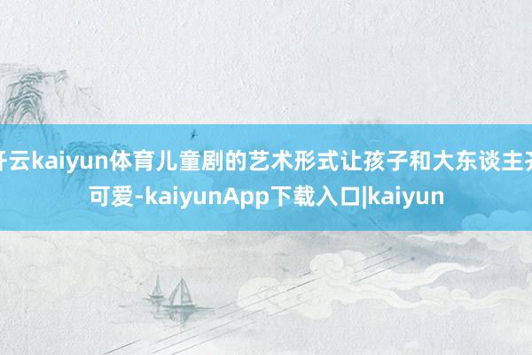 开云kaiyun体育儿童剧的艺术形式让孩子和大东谈主齐可爱-kaiyunApp下载入口|kaiyun