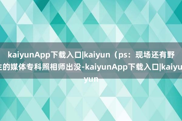kaiyunApp下载入口|kaiyun（ps：现场还有野生的媒体专科照相师出没-kaiyunApp下载入口|kaiyun
