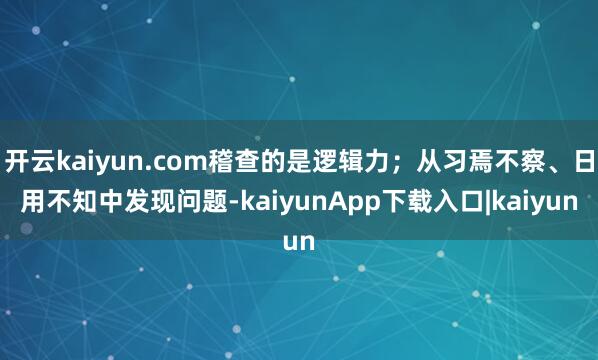 开云kaiyun.com稽查的是逻辑力；从习焉不察、日用不知中发现问题-kaiyunApp下载入口|kaiyun