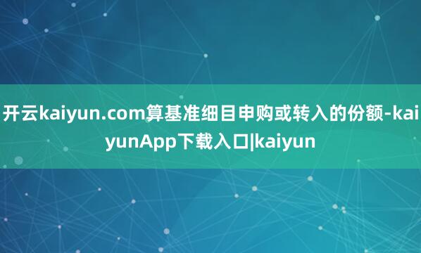 开云kaiyun.com算基准细目申购或转入的份额-kaiyunApp下载入口|kaiyun