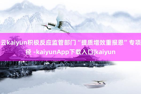 开云kaiyun积极反应监管部门“提质增效重报恩”专项行径 -kaiyunApp下载入口|kaiyun
