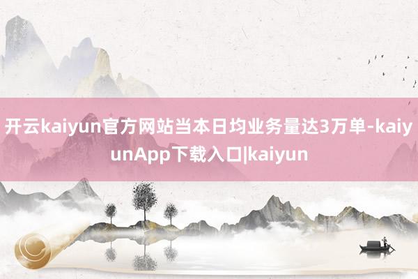 开云kaiyun官方网站当本日均业务量达3万单-kaiyunApp下载入口|kaiyun