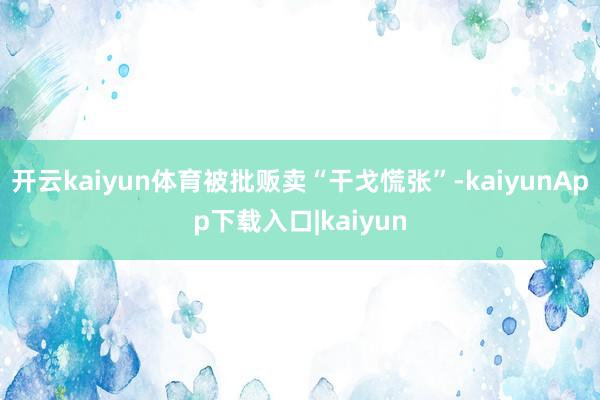 开云kaiyun体育被批贩卖“干戈慌张”-kaiyunApp下载入口|kaiyun