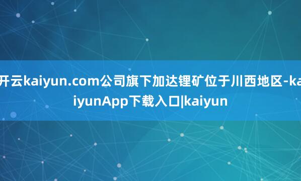 开云kaiyun.com公司旗下加达锂矿位于川西地区-kaiyunApp下载入口|kaiyun