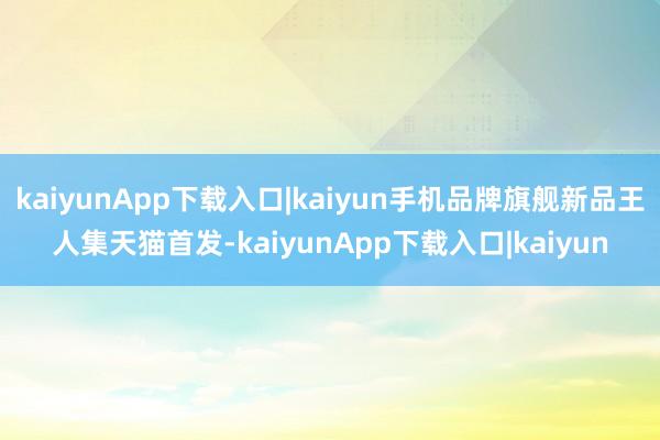 kaiyunApp下载入口|kaiyun手机品牌旗舰新品王人集天猫首发-kaiyunApp下载入口|kaiyun