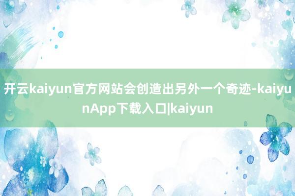 开云kaiyun官方网站会创造出另外一个奇迹-kaiyunApp下载入口|kaiyun
