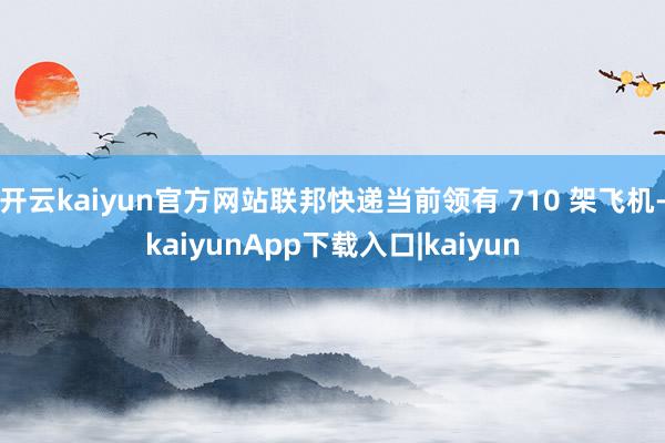 开云kaiyun官方网站联邦快递当前领有 710 架飞机-kaiyunApp下载入口|kaiyun