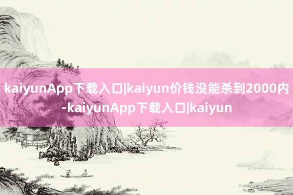 kaiyunApp下载入口|kaiyun价钱没能杀到2000内-kaiyunApp下载入口|kaiyun