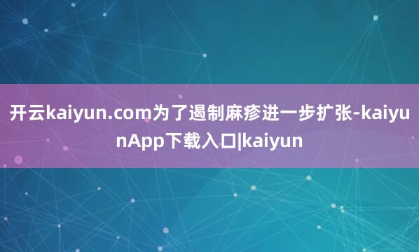开云kaiyun.com为了遏制麻疹进一步扩张-kaiyunApp下载入口|kaiyun