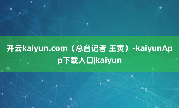 开云kaiyun.com（总台记者 王寅）-kaiyunApp下载入口|kaiyun