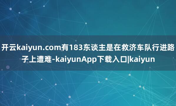 开云kaiyun.com有183东谈主是在救济车队行进路子上遭难-kaiyunApp下载入口|kaiyun