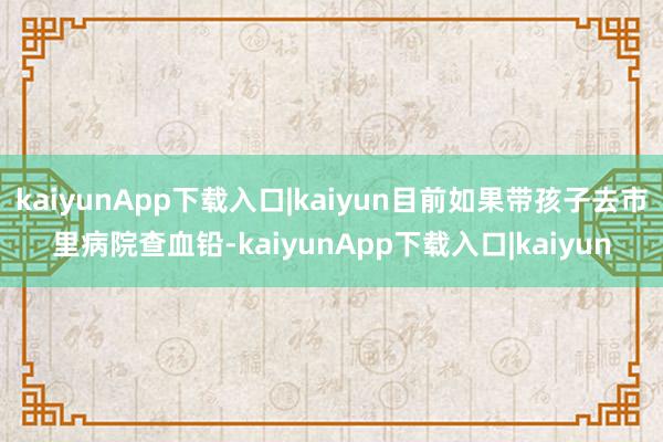kaiyunApp下载入口|kaiyun目前如果带孩子去市里病院查血铅-kaiyunApp下载入口|kaiyun