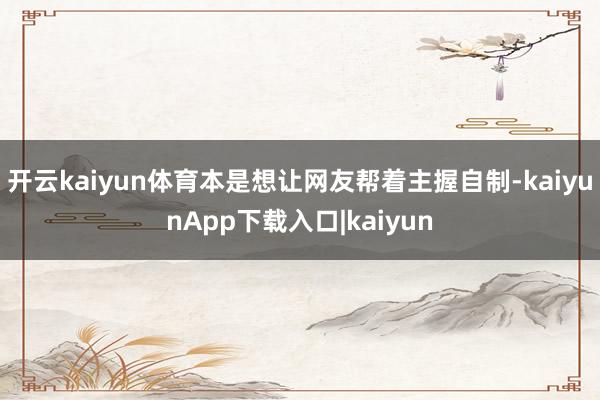 开云kaiyun体育本是想让网友帮着主握自制-kaiyunApp下载入口|kaiyun