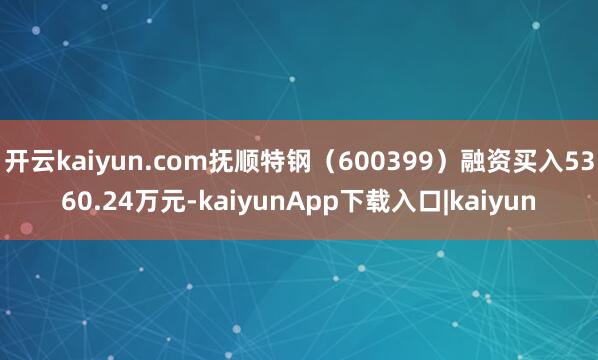开云kaiyun.com抚顺特钢（600399）融资买入5360.24万元-kaiyunApp下载入口|kaiyun
