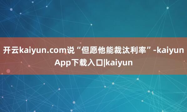 开云kaiyun.com说“但愿他能裁汰利率”-kaiyunApp下载入口|kaiyun