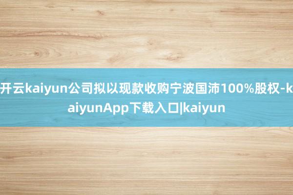 开云kaiyun公司拟以现款收购宁波国沛100%股权-kaiyunApp下载入口|kaiyun