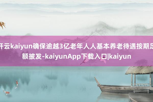 开云kaiyun确保逾越3亿老年人人基本养老待遇按期足额披发-kaiyunApp下载入口|kaiyun