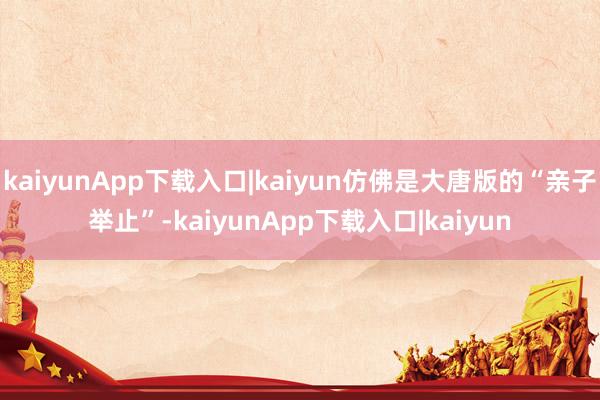 kaiyunApp下载入口|kaiyun仿佛是大唐版的“亲子举止”-kaiyunApp下载入口|kaiyun