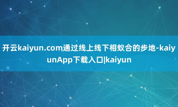 开云kaiyun.com通过线上线下相蚁合的步地-kaiyunApp下载入口|kaiyun