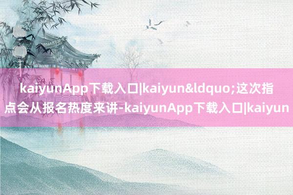kaiyunApp下载入口|kaiyun&ldquo;这次指点会从报名热度来讲-kaiyunApp下载入口|kaiyun