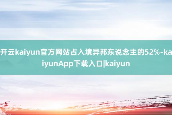 开云kaiyun官方网站占入境异邦东说念主的52%-kaiyunApp下载入口|kaiyun