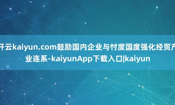 开云kaiyun.com鼓励国内企业与忖度国度强化经贸产业连系-kaiyunApp下载入口|kaiyun