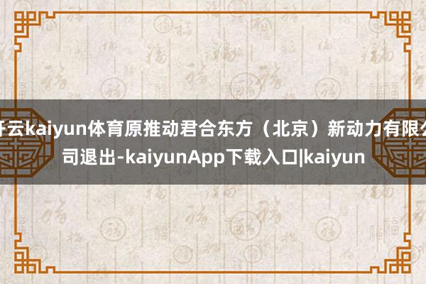 开云kaiyun体育原推动君合东方(北京)新动力有限公司退出-kaiyunApp下载入口|kaiyun
