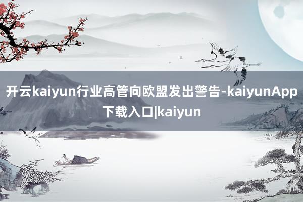 开云kaiyun行业高管向欧盟发出警告-kaiyunApp下载入口|kaiyun