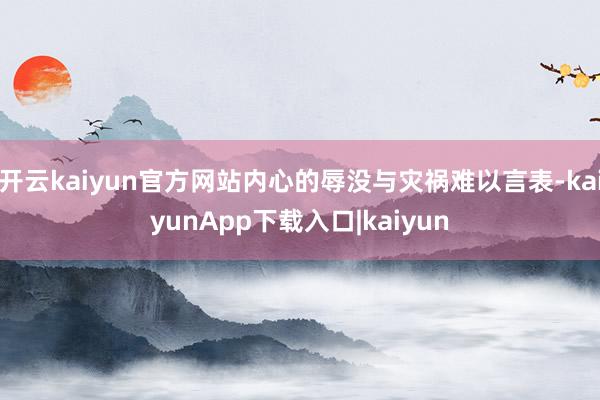 开云kaiyun官方网站内心的辱没与灾祸难以言表-kaiyunApp下载入口|kaiyun