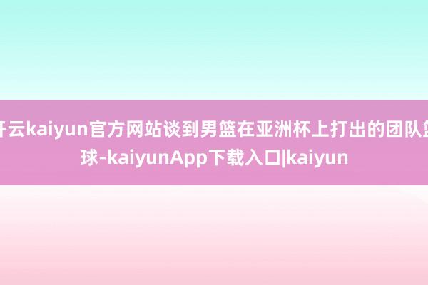 开云kaiyun官方网站谈到男篮在亚洲杯上打出的团队篮球-kaiyunApp下载入口|kaiyun