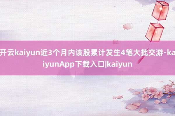 开云kaiyun近3个月内该股累计发生4笔大批交游-kaiyunApp下载入口|kaiyun