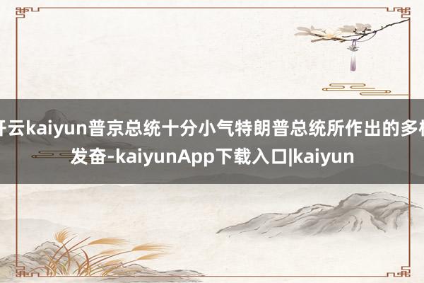 开云kaiyun普京总统十分小气特朗普总统所作出的多样发奋-kaiyunApp下载入口|kaiyun