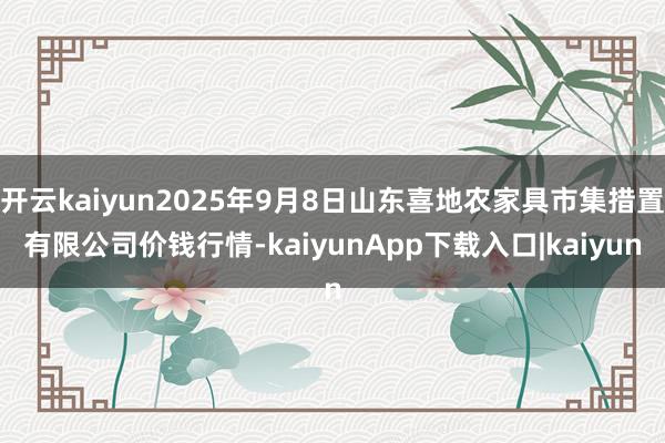 开云kaiyun2025年9月8日山东喜地农家具市集措置有限公司价钱行情-kaiyunApp下载入口|kaiyun