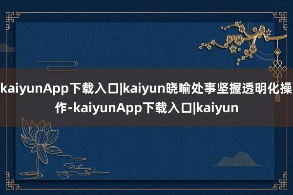 kaiyunApp下载入口|kaiyun晓喻处事坚握透明化操作-kaiyunApp下载入口|kaiyun