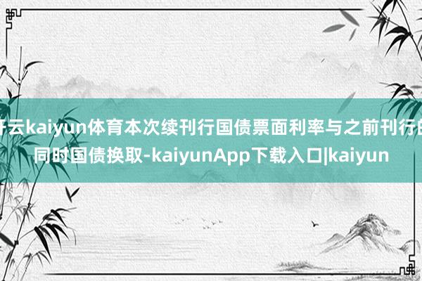 开云kaiyun体育本次续刊行国债票面利率与之前刊行的同时国债换取-kaiyunApp下载入口|kaiyun