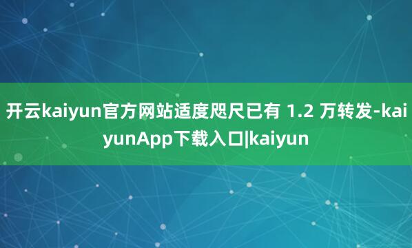开云kaiyun官方网站适度咫尺已有 1.2 万转发-kaiyunApp下载入口|kaiyun