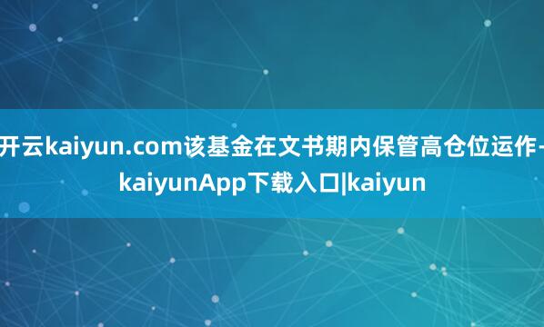开云kaiyun.com该基金在文书期内保管高仓位运作-kaiyunApp下载入口|kaiyun