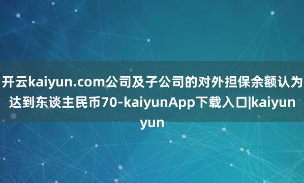 开云kaiyun.com公司及子公司的对外担保余额认为达到东谈主民币70-kaiyunApp下载入口|kaiyun