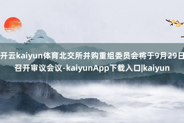 开云kaiyun体育北交所并购重组委员会将于9月29日召开审议会议-kaiyunApp下载入口|kaiyun